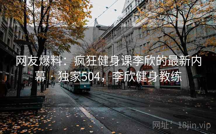 网友爆料:疯狂健身课李欣的最新内幕 · 独家504,李欣健身教练