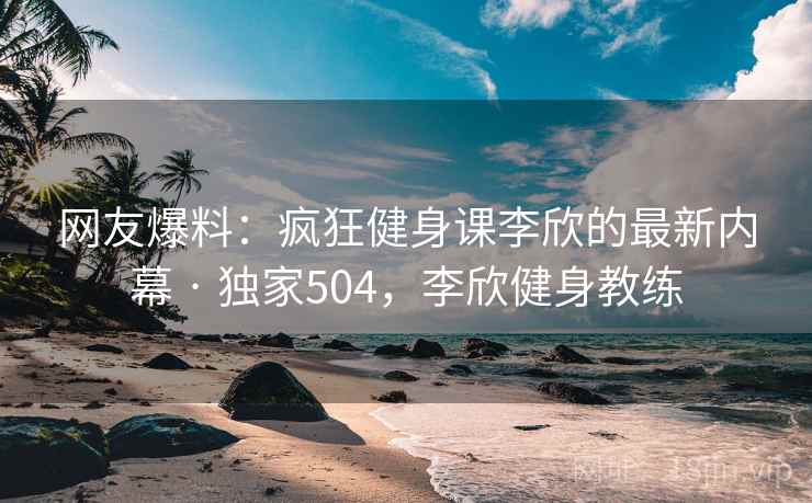 网友爆料:疯狂健身课李欣的最新内幕 · 独家504,李欣健身教练 网友爆料:疯狂健身课李欣的最新内幕 · 独家504,李欣健身教练