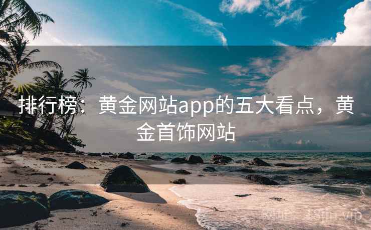 排行榜:黄金网站app的五大看点,黄金首饰网站