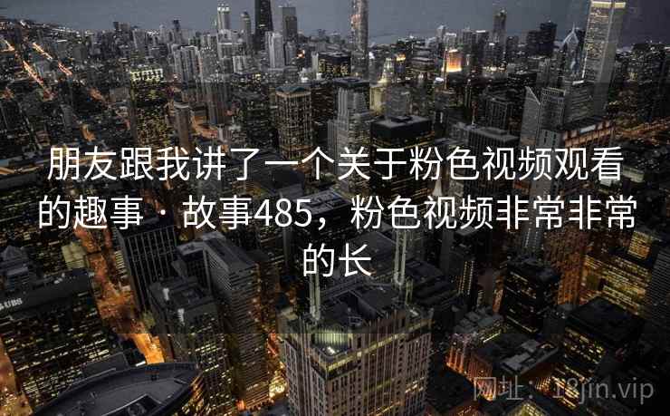 朋友跟我讲了一个关于粉色视频观看的趣事 · 故事485,粉色视频非常非常的长