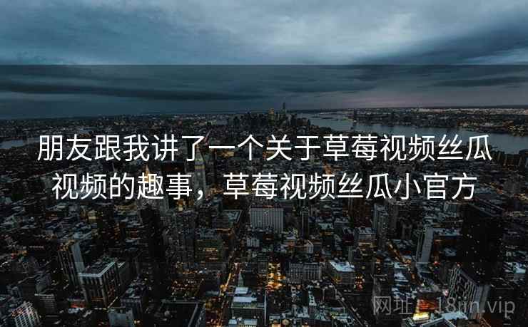 朋友跟我讲了一个关于草莓视频丝瓜视频的趣事,草莓视频丝瓜小官方