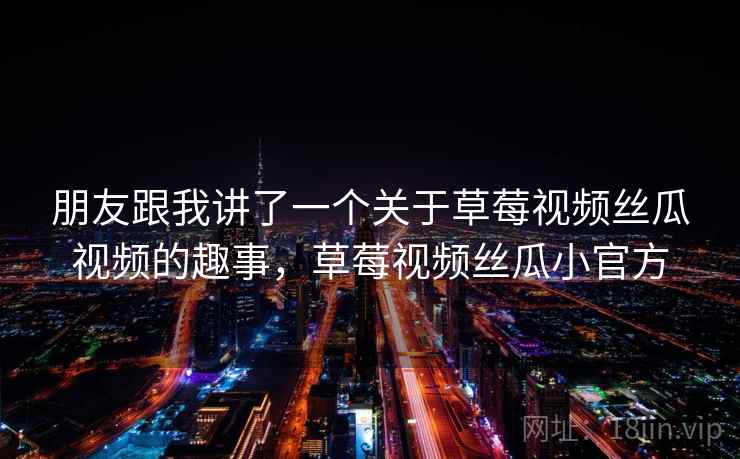 朋友跟我讲了一个关于草莓视频丝瓜视频的趣事,草莓视频丝瓜小官方 朋友跟我讲了一个关于草莓视频丝瓜视频的趣事,草莓视频丝瓜小官方