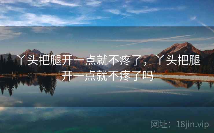 丫头把腿开一点就不疼了,丫头把腿开一点就不疼了吗 丫头把腿开一点就不疼了,丫头把腿开一点就不疼了吗
