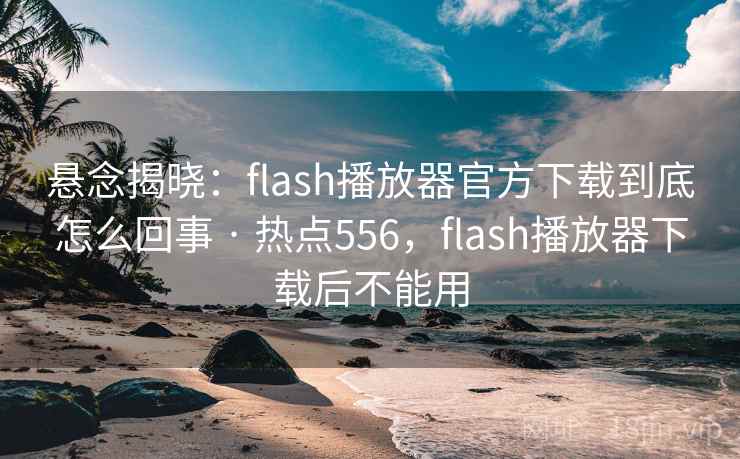 悬念揭晓:flash播放器官方下载到底怎么回事 · 热点556,flash播放器下载后不能用 悬念揭晓:flash播放器官方下载到底怎么回事 · 热点556,flash播放器下载后不能用