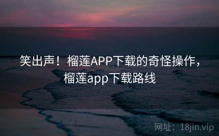 笑出声!榴莲APP下载的奇怪操作,榴莲app下载路线