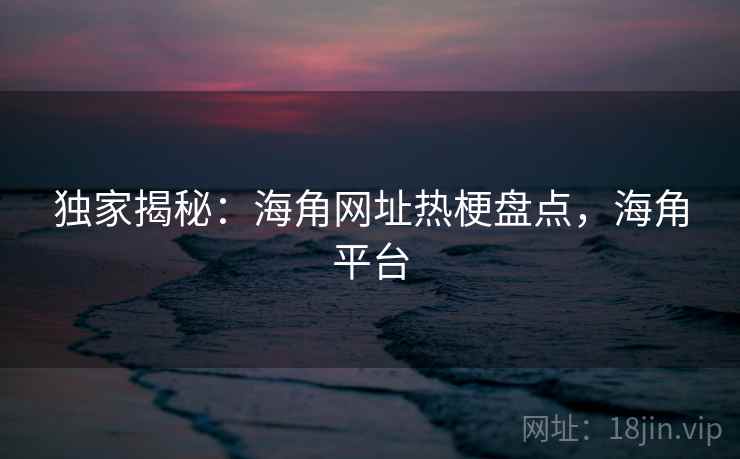 独家揭秘:海角网址热梗盘点,海角平台 独家揭秘:海角网址热梗盘点,海角平台