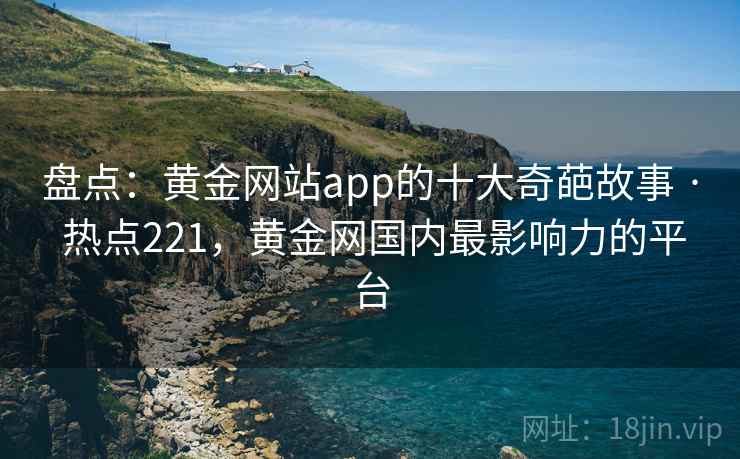 盘点:黄金网站app的十大奇葩故事 · 热点221,黄金网国内最影响力的平台