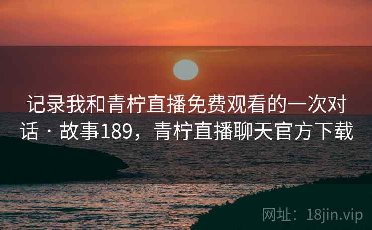 记录我和青柠直播免费观看的一次对话 · 故事189,青柠直播聊天官方下载 记录我和青柠直播免费观看的一次对话 · 故事189,青柠直播聊天官方下载