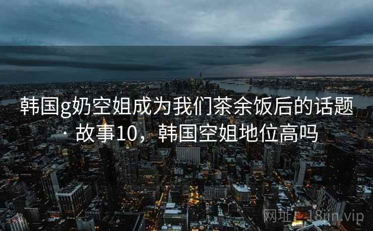 韩国g奶空姐成为我们茶余饭后的话题 · 故事10,韩国空姐地位高吗 韩国g奶空姐成为我们茶余饭后的话题 · 故事10,韩国空姐地位高吗