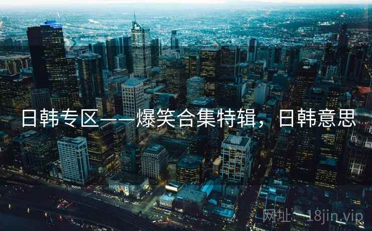 日韩专区——爆笑合集特辑,日韩意思 日韩专区——爆笑合集特辑,日韩意思