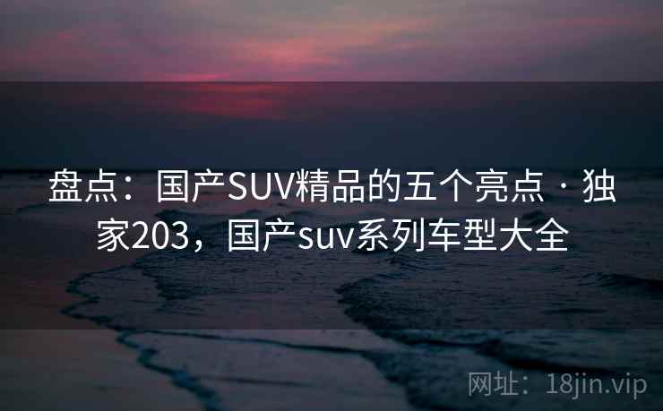 盘点：国产SUV精品的五个亮点 · 独家203，国产suv系列车型大全