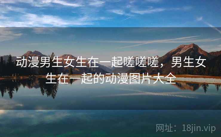 动漫男生女生在一起嗟嗟嗟,男生女生在一起的动漫图片大全 动漫男生女生在一起嗟嗟嗟,男生女生在一起的动漫图片大全