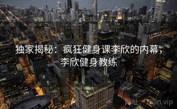 独家揭秘:疯狂健身课李欣的内幕,李欣健身教练 独家揭秘:疯狂健身课李欣的内幕,李欣健身教练