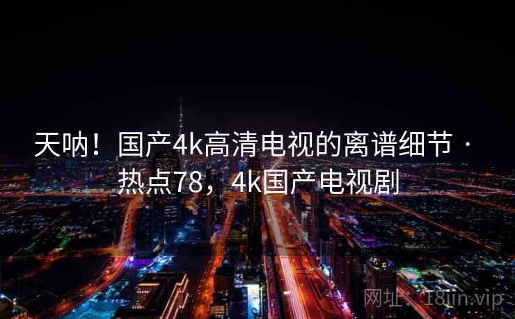 天呐!国产4k高清电视的离谱细节 · 热点78,4k国产电视剧 天呐!国产4k高清电视的离谱细节 · 热点78,4k国产电视剧