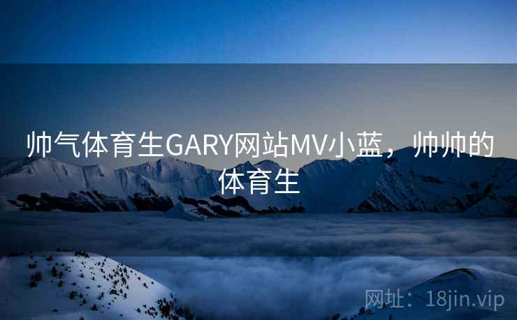 帅气体育生GARY网站MV小蓝,帅帅的体育生 帅气体育生GARY网站MV小蓝,帅帅的体育生