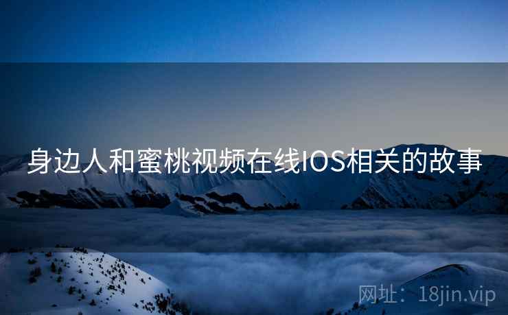 身边人和蜜桃视频在线IOS相关的故事 身边人和蜜桃视频在线IOS相关的故事
