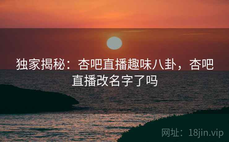 独家揭秘：杏吧直播趣味八卦，杏吧直播改名字了吗